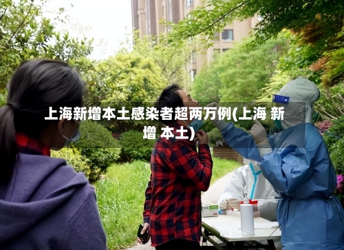 上海新增本土感染者超两万例(上海 新增 本土)