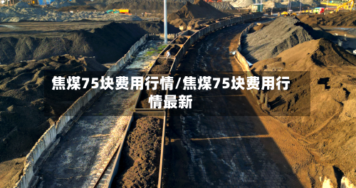 焦煤75块费用行情/焦煤75块费用行情最新-第3张图片