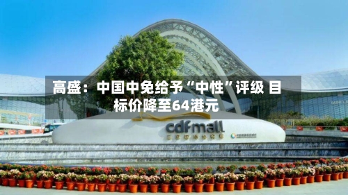 高盛：中国中免给予“中性”评级 目标价降至64港元-第2张图片