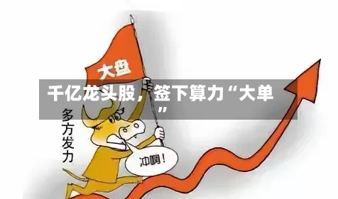 千亿龙头股，签下算力“大单”-第3张图片