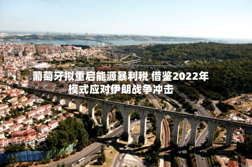 葡萄牙拟重启能源暴利税 借鉴2022年模式应对伊朗战争冲击