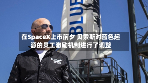 在SpaceX上市前夕 贝索斯对蓝色起源的员工激励机制进行了调整