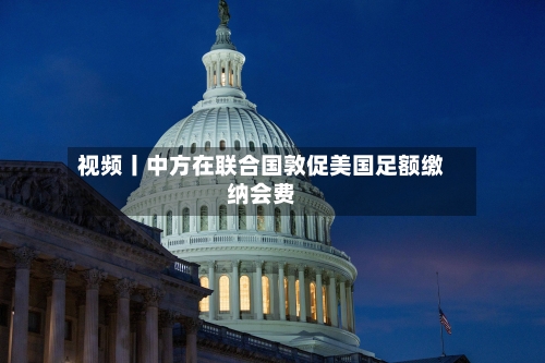 视频丨中方在联合国敦促美国足额缴纳会费