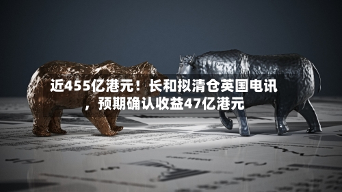 近455亿港元！长和拟清仓英国电讯	，预期确认收益47亿港元-第3张图片