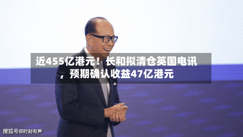 近455亿港元！长和拟清仓英国电讯	，预期确认收益47亿港元-第2张图片
