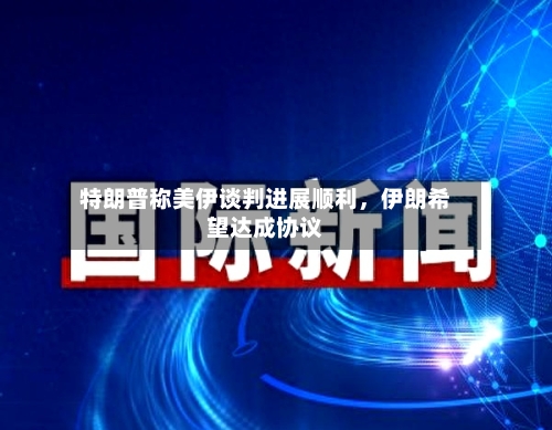 特朗普称美伊谈判进展顺利，伊朗希望达成协议-第3张图片