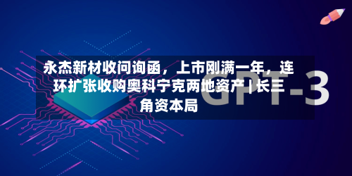 永杰新材收问询函，上市刚满一年	，连环扩张收购奥科宁克两地资产 | 长三角资本局-第3张图片
