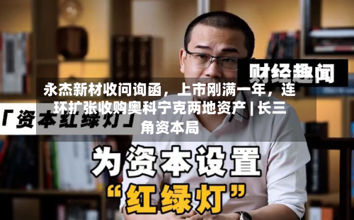 永杰新材收问询函，上市刚满一年	，连环扩张收购奥科宁克两地资产 | 长三角资本局-第2张图片