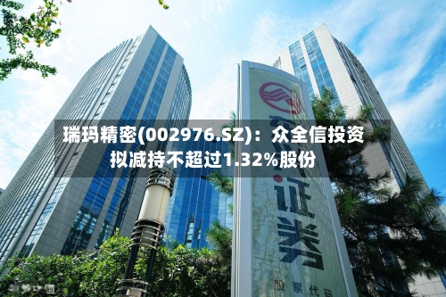 瑞玛精密(002976.SZ)：众全信投资拟减持不超过1.32%股份-第2张图片