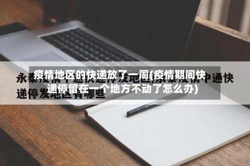 疫情地区的快递放了一周(疫情期间快递停留在一个地方不动了怎么办)
