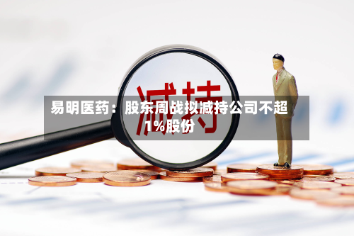 易明医药：股东周战拟减持公司不超1%股份-第2张图片