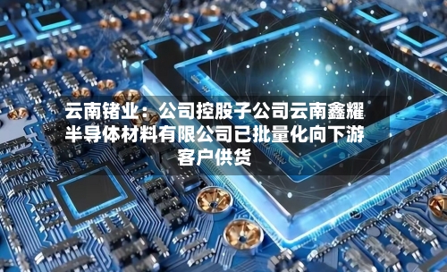 云南锗业：公司控股子公司云南鑫耀半导体材料有限公司已批量化向下游客户供货