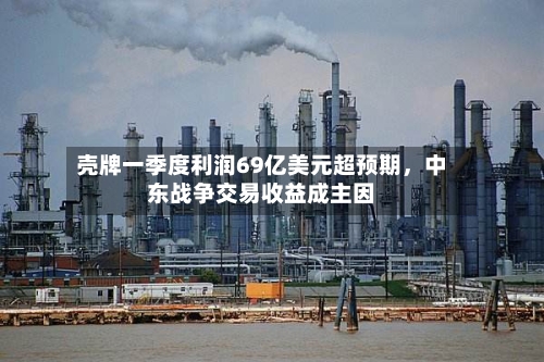 壳牌一季度利润69亿美元超预期，中东战争交易收益成主因-第2张图片