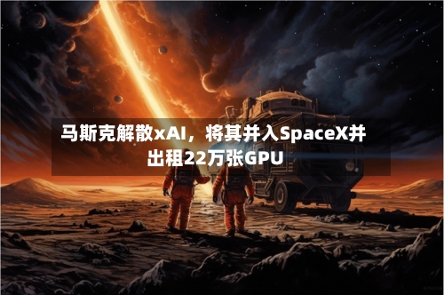 马斯克解散xAI，将其并入SpaceX并出租22万张GPU-第2张图片