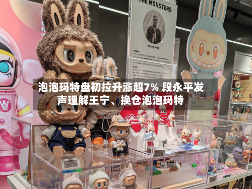 泡泡玛特盘初拉升涨超7% 段永平发声理解王宁	、换仓泡泡玛特-第3张图片