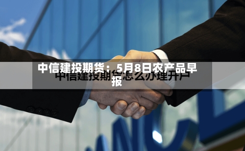 中信建投期货：5月8日农产品早报-第3张图片