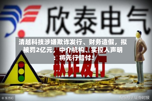 清越科技涉嫌欺诈发行、财务造假，拟被罚2亿元	，中介机构	、实控人声明：将先行赔付！-第3张图片