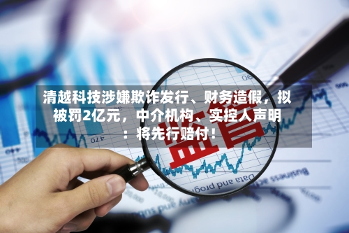 清越科技涉嫌欺诈发行、财务造假，拟被罚2亿元，中介机构、实控人声明：将先行赔付！-第2张图片