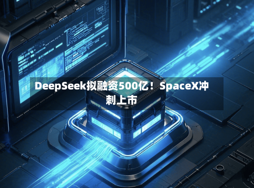 DeepSeek拟融资500亿！SpaceX冲刺上市