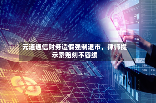 元道通信财务造假强制退市，律师提示索赔刻不容缓-第3张图片