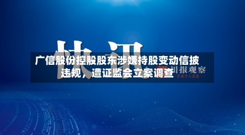广信股份控股股东涉嫌持股变动信披违规	，遭证监会立案调查-第3张图片