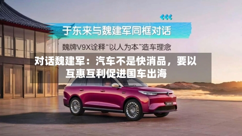 对话魏建军：汽车不是快消品	，要以互惠互利促进国车出海-第3张图片