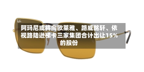 阿玛尼或将向欧莱雅、路威酩轩、依视路陆逊梯卡三家集团合计出让15%的股份