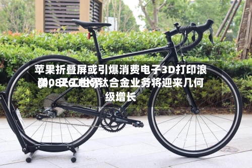 苹果折叠屏或引爆消费电子3D打印浪潮，天工世界(00826.HK)钛合金业务将迎来几何级增长-第2张图片