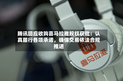 腾讯回应收购喜马拉雅股权获批：认真履行各项承诺，确保交易依法合规推进-第3张图片