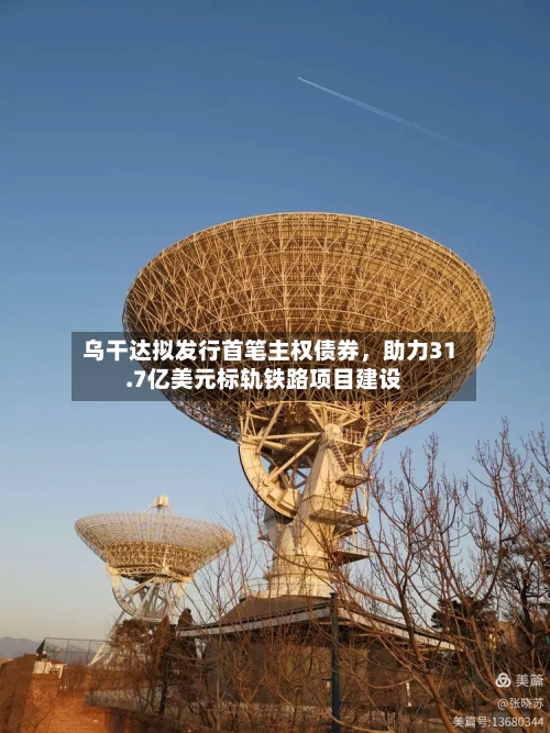 乌干达拟发行首笔主权债券，助力31.7亿美元标轨铁路项目建设