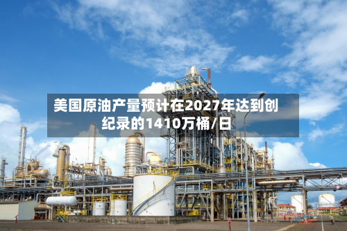 美国原油产量预计在2027年达到创纪录的1410万桶/日