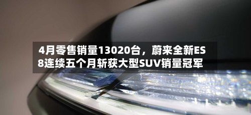 4月零售销量13020台，蔚来全新ES8连续五个月斩获大型SUV销量冠军-第2张图片