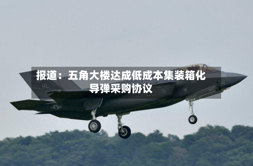 报道：五角大楼达成低成本集装箱化导弹采购协议