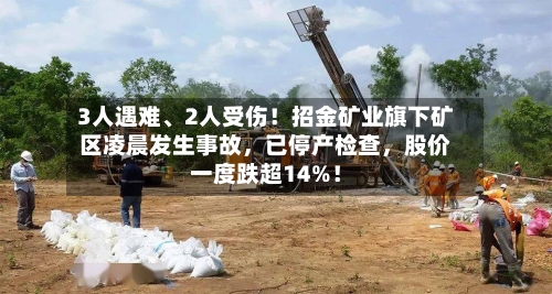 3人遇难、2人受伤！招金矿业旗下矿区凌晨发生事故，已停产检查，股价一度跌超14%！-第2张图片