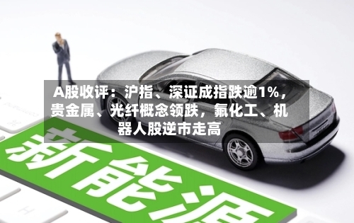 A股收评：沪指、深证成指跌逾1%	，贵金属、光纤概念领跌，氟化工	、机器人股逆市走高-第2张图片