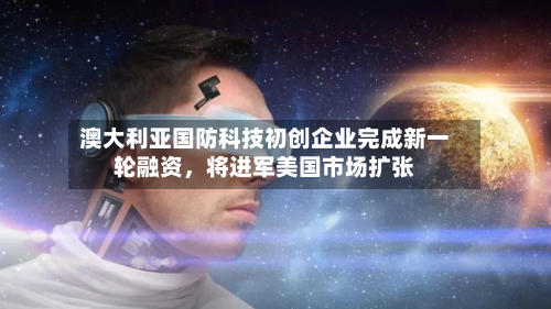 澳大利亚国防科技初创企业完成新一轮融资，将进军美国市场扩张-第3张图片