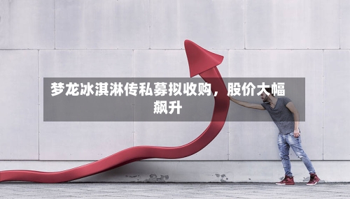 梦龙冰淇淋传私募拟收购，股价大幅飙升