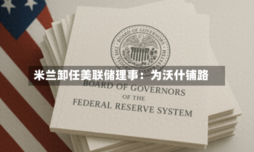 米兰卸任美联储理事：为沃什铺路