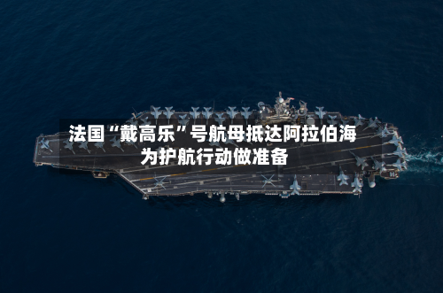 法国“戴高乐”号航母抵达阿拉伯海 为护航行动做准备-第2张图片