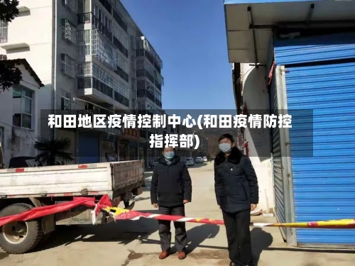 和田地区疫情控制中心(和田疫情防控指挥部)-第3张图片