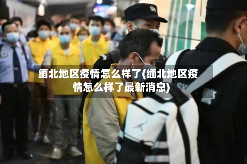 缅北地区疫情怎么样了(缅北地区疫情怎么样了最新消息)