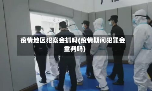 疫情地区犯案会抓吗(疫情期间犯罪会重判吗)