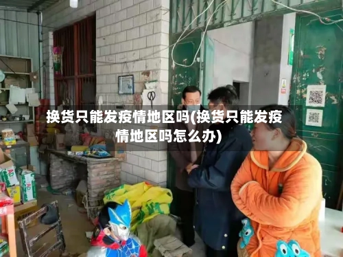 换货只能发疫情地区吗(换货只能发疫情地区吗怎么办)