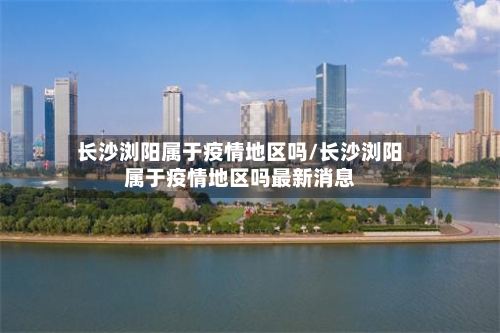 长沙浏阳属于疫情地区吗/长沙浏阳属于疫情地区吗最新消息-第2张图片