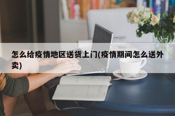 怎么给疫情地区送货上门(疫情期间怎么送外卖)