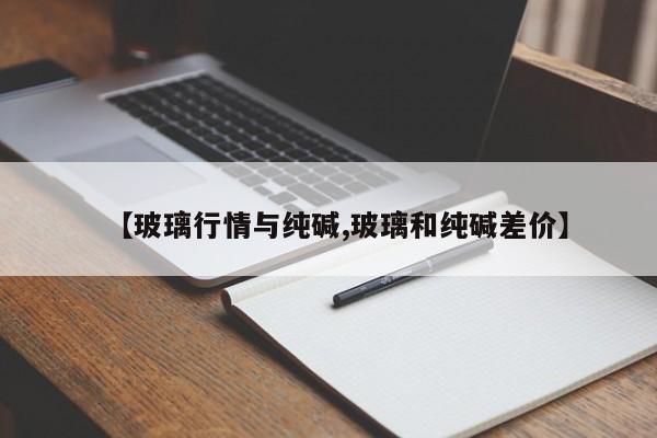 【玻璃行情与纯碱,玻璃和纯碱差价】