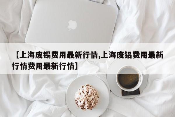 【上海废锡费用最新行情,上海废铝费用最新行情费用最新行情】