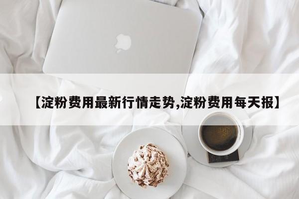 【淀粉费用最新行情走势,淀粉费用每天报】