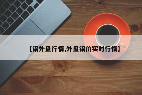 【铝外盘行情,外盘铝价实时行情】