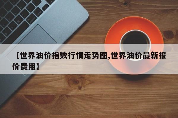 【世界油价指数行情走势图,世界油价最新报价费用】